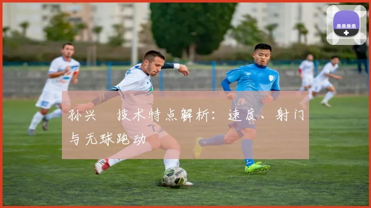 孙兴慜技术特点解析:速度、射门与无球跑动