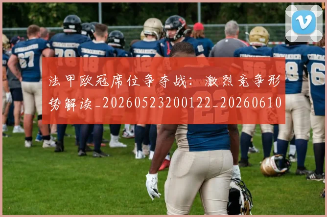 法甲欧冠席位争夺战:激烈竞争形势解读_20260523200122_20260610170108