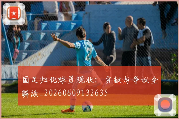 国足归化球员现状:贡献与争议全解读_20260609132635