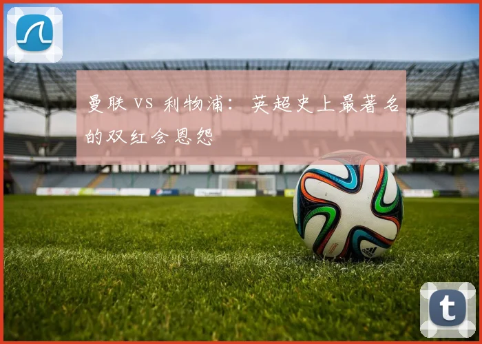 曼联 vs 利物浦：英超史上最著名的双红会恩怨